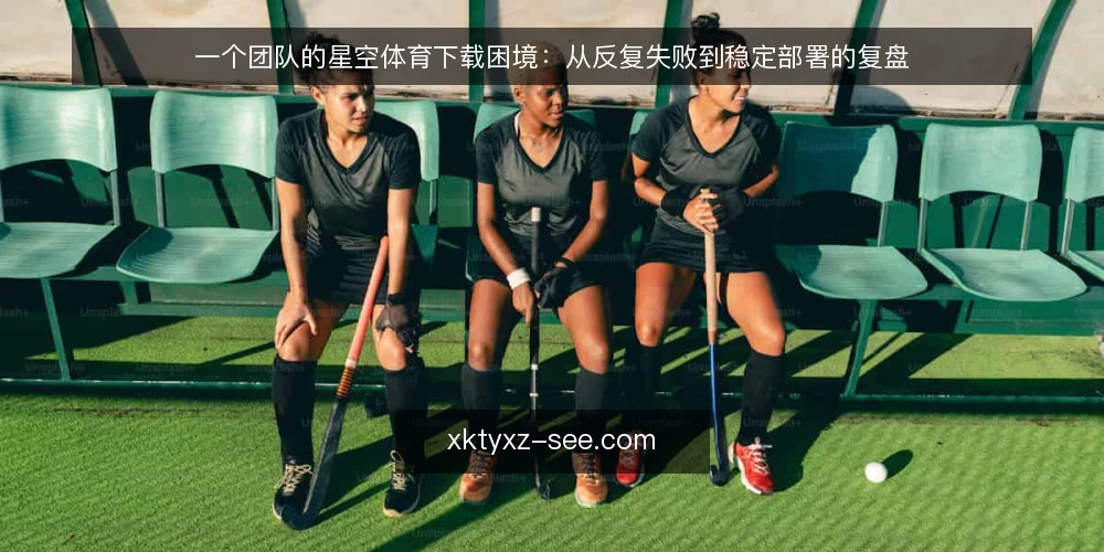 一个团队的星空体育下载困境:从反复失败到稳定部署的复盘 — 场景:某团队在星空体育下载中反复遇阻 配图