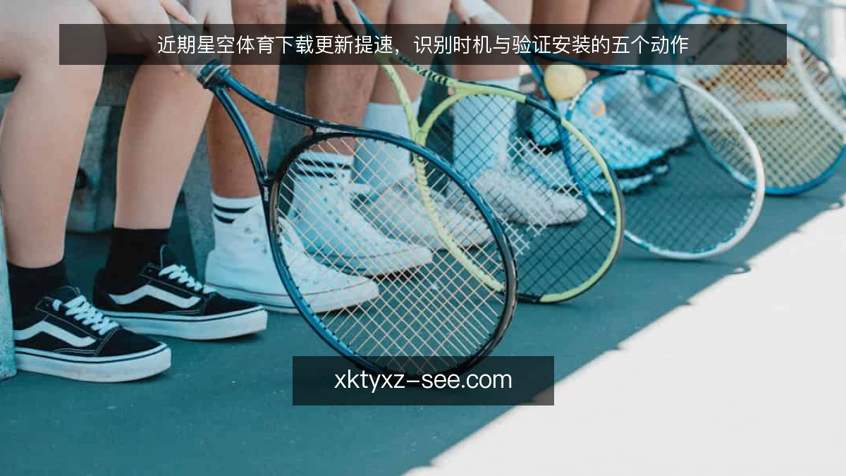 近期星空体育下载更新提速,识别时机与验证安装的五个动作